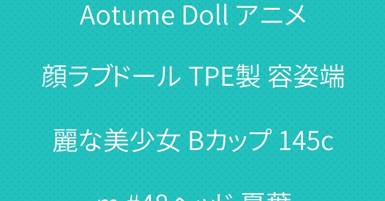 Aotume Doll アニメ顔ラブドール TPE製 容姿端麗な美少女 Bカップ 145cm #48ヘッド 夏葉